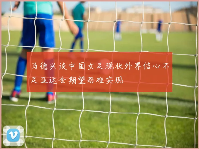 马德兴谈中国女足现状外界信心不足亚运会期望恐难实现