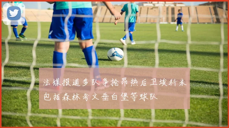 法媒报道多队争抢昂热后卫埃科米包括森林考文垂白堡等球队