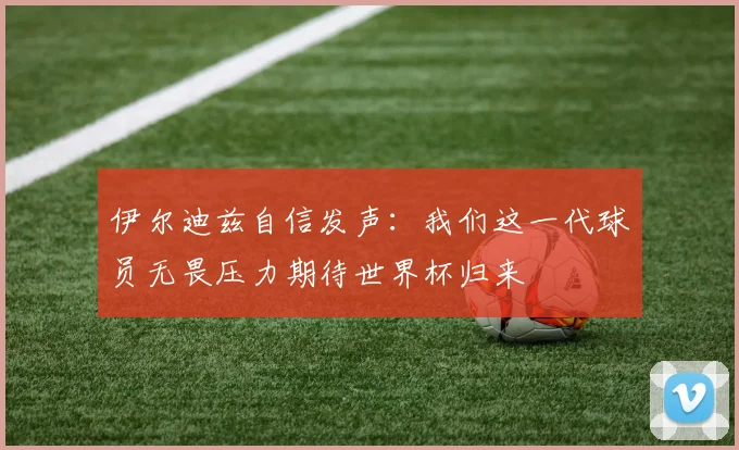 伊尔迪兹自信发声：我们这一代球员无畏压力期待世界杯归来