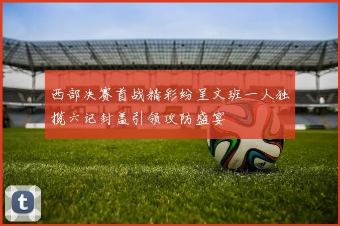 西部决赛首战精彩纷呈文班一人独揽六记封盖引领攻防盛宴