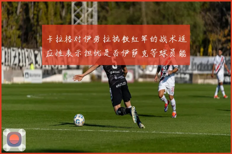 卡拉格对伊劳拉执教红军的战术适应性表示担忧是否伊萨克等球员能融入