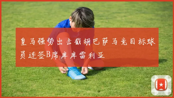 皇马强势出击截胡巴萨马竞目标球员连签B席库库雷利亚