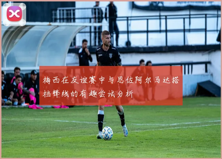 梅西在友谊赛中与恩佐阿尔马达搭档锋线的有趣尝试分析