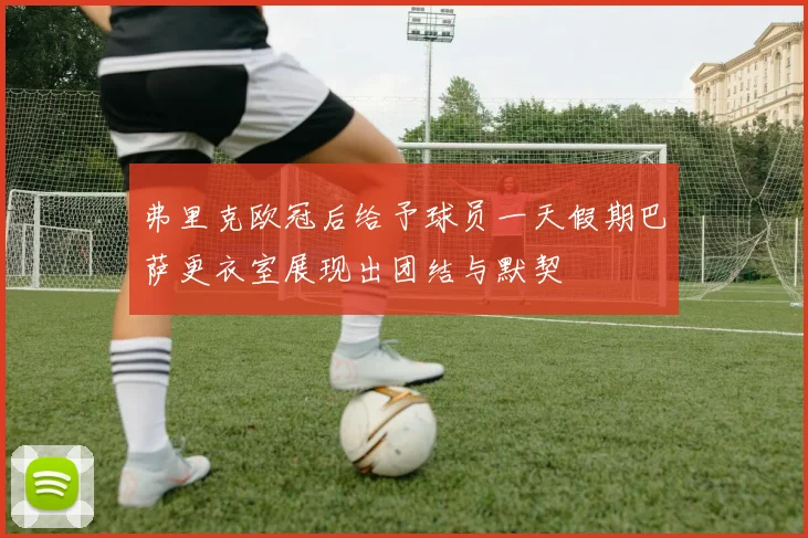 弗里克欧冠后给予球员一天假期巴萨更衣室展现出团结与默契