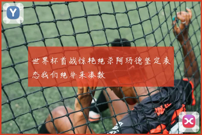 世界杯首战惊艳绝杀阿玛德坚定表态我们绝非来凑数