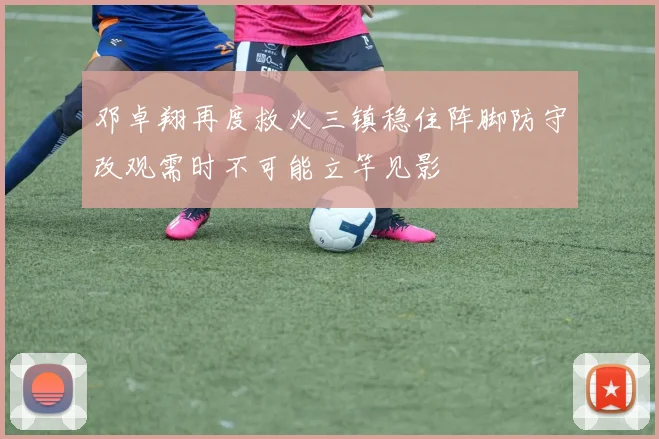 邓卓翔再度救火三镇稳住阵脚防守改观需时不可能立竿见影