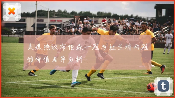 美媒热议布伦森一冠与杜兰特两冠的价值差异分析