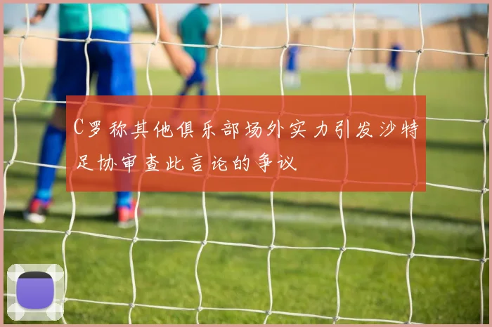 C罗称其他俱乐部场外实力引发沙特足协审查此言论的争议