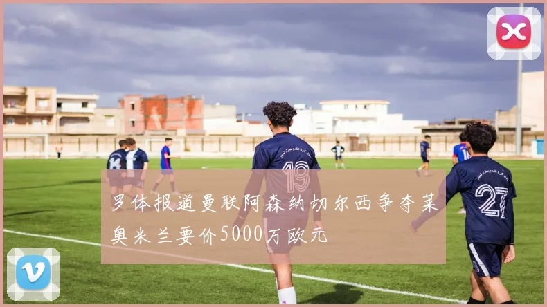 罗体报道曼联阿森纳切尔西争夺莱奥米兰要价5000万欧元