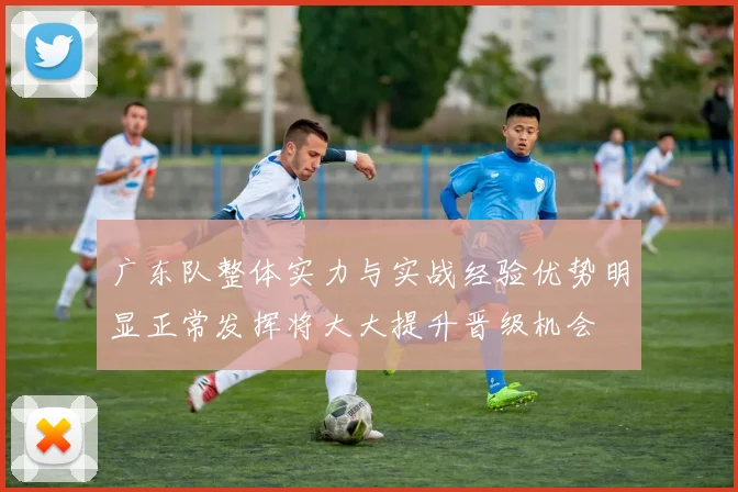 广东队整体实力与实战经验优势明显正常发挥将大大提升晋级机会
