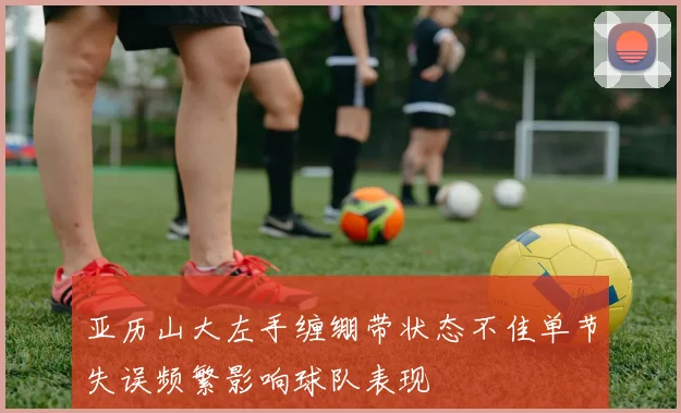 亚历山大左手缠绷带状态不佳单节失误频繁影响球队表现