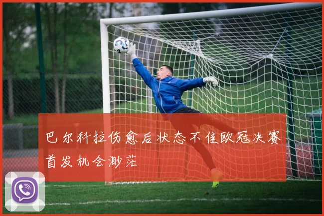 巴尔科拉伤愈后状态不佳欧冠决赛首发机会渺茫