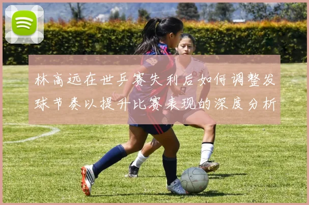 林高远在世乒赛失利后如何调整发球节奏以提升比赛表现的深度分析